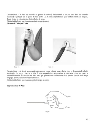Característica – A faca se esconde na palma da mão (é fundamental o uso de uma faca de tamanho
reduzido) o polegar faz o apoio da faca (foto 13). É uma empunhadura que também limita os ataques,
dando ênfase às estocadas e a dissimulação da arma.
Distância ideal para uso: Área de combate corpo-a-corpo.
Picador de Gelo (Ice Pick)




         Foto 14                                     Foto 15

Característica – A faca é segura pelo cabo com a ponta voltada para o baixo com o fio principal voltado
na direção do braço (foto 14 e 15). É uma empunhadura com ênfase a estocadas e não ao corte, a
tendência também é o ataque em linha reta, que permite uma defesa mais fácil, permite colocar mais força
no golpe, porém, seu alcance é mais limitado.
Distância ideal para uso: Área de combate corpo-a-corpo.


Empunhadura de Anel




                                                 Fig.32




                                                                                                     45
 