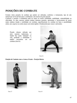 POSIÇÕES DE COMBATE
Existem várias posições de combate que podem ser utilizadas, conforme o treinamento, tipo de arte
marcial que serviu de base para o combatente e até mesmo de gosto pessoal.
Conforme a posição o combatente pode ter maior ou menor mobilidade, estabilidade, vulnerabilidade ou
efetividade. As artes marciais embora tenham inúmeras posições, apresentam o inconveniente de serem
muito estáticas tirando a mobilidade em combate, especificamente no combate de facas a possibilidade
entrar, sair, esquivar ou contra-atacar com muita rapidez é fundamental para vencer o adversário.




      Posição clássica utilizada por
      artes marciais tradicionais, o
      lutador fica muito “plantado” no
      solo, perdendo a mobilidade e
      rapidez necessárias em um
      combate (foto16).




                                                   Foto 16

Posição de Combate com a Arma a Frente – Posição Básica




   Foto 17                                       Foto 18



                                                                                                 47
 