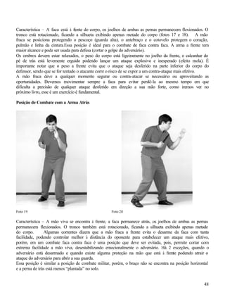 Característica – A faca está à f ente do corpo, os joelhos de ambas as pernas permanecem flexionados. O
                                  r
tronco está rotacionado, ficando a silhueta exibindo apenas metade do corpo (fotos 17 e 18). A mão
fraca se posiciona protegendo o pescoço (guarda alta), o antebraço e o cotovelo protegem o coração,
pulmão e linha da cintura.Essa posição é ideal para o combate de faca contra faca. A arma a frente tem
maior alcance e pode ser usada para defesa (cortar o golpe do adversário).
Os ombros devem estar relaxados, o peso do corpo está ligeiramente no joelho da frente, o calcanhar do
pé de trás está levemente erguido podendo lançar um ataque explosivo e inesperado (efeito mola). É
importante notar que o peso a frente evita que o ataque seja desferido na parte inferior do corpo do
defensor, sendo que se for tentado o atacante corre o risco de se expor a um contra-ataque mais efetivo.
A mão fraca deve a qualquer momento segurar ou contra-atacar se necessário ou aproveitando as
oportunidades. Devemos movimentar sempre a faca para evitar perdê-la ao mesmo tempo em que
dificulta a precisão de qualquer ataque desferido em direção a sua mão forte, como iremos ver no
próximo livro, esse é um exercício é fundamental.

Posição de Combate com a Arma Atrás




Foto 19                                             Foto 20

Característica – A mão viva se encontra à frente, a faca permanece atrás, os joelhos de ambas as pernas
permanecem flexionados. O tronco também está rotacionado, ficando a silhueta exibindo apenas metade
do corpo.       Algumas correntes dizem que a mão fraca a frente evita o desarme da faca com tanta
facilidade, podendo controlar melhor à distância do oponente para estabelecer um ataque mais efetivo,
porém, em um combate faca contra faca é uma posição que deve ser evitada, pois, permite cortar com
extrema facilidade a mão viva, desestabilizando emocionalmente o adversário. Há 2 exceções, quando o
adversário está desarmado e quando existe alguma proteção na mão que está à frente podendo atrair o
ataque do adversário para abrir a sua guarda.
Essa posição é similar a posição de combate militar, porém, o braço não se encontra na posição horizontal
e a perna de trás está menos “plantada” no solo.


                                                                                                      48
 