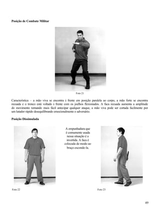 Posição de Combate Militar




                                                Foto 21

Característica – a mão viva se encontra à frente em posição paralela ao corpo, a mão forte se encontra
recuada e o tronco está voltado à frente com os joelhos flexionados. A faca recuada aumenta a amplitude
do movimento tornando mais fácil antecipar qualquer ataque, a mão viva pode ser cortada facilmente por
um lutador rápido desequilibrando emocionalmente o adversário.

Posição Dissimulada


                                        A empunhadura que
                                        é comumente usada
                                         nessa situação é a
                                         invertida. A faca é
                                       colocada de modo ao
                                         braço esconde-la.




Foto 22                                                         Foto 23




                                                                                                    49
 
