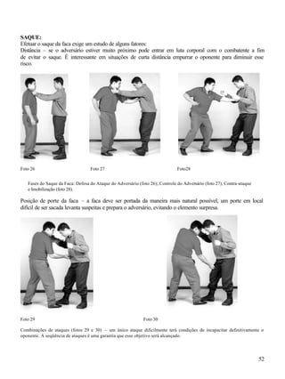 SAQUE:
Efetuar o saque da faca exige um estudo de alguns fatores:
Distância – se o adversário estiver muito próximo pode entrar em luta corporal com o combatente a fim
de evitar o saque. É interessante em situações de curta distância empurrar o oponente para diminuir esse
risco.




Foto 26                           Foto 27                                     Foto28


   Fases do Saque da Faca: Defesa do Ataque do Adversário (foto 26); Controle do Adversário (foto 27); Contra-ataque
   e Imobilização (foto 28).

Posição de porte da faca – a faca deve ser portada da maneira mais natural possível, um porte em local
difícil de ser sacada levanta suspeitas e prepara o adversário, evitando o elemento surpresa.




Foto 29                                                      Foto 30

Combinações de ataques (fotos 29 e 30) – um único ataque dificilmente terá condições de incapacitar definitivamente o
oponente. A seqüência de ataques é uma garantia que esse objetivo será alcançado.




                                                                                                                       52
 