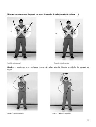 2 bastões em movimentos diagonais em forma de um oito deitado (símbolo do infinito   )




Foto 39 – oito normal                                    Foto 40 – oito invertido

Abanico – movimento com mudanças bruscas do pulso, visando dificultar o cálculo da trajetória de
ataque.




Foto 41 – Abanico normal                               Foto 42 – Abanico invertido



                                                                                             55
 