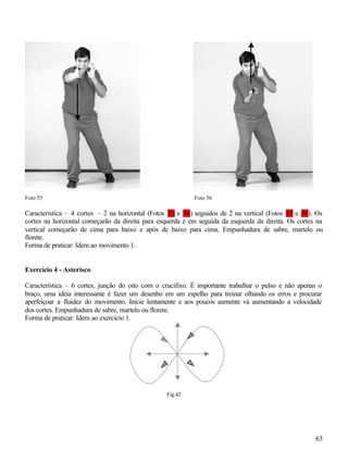 Foto 55                                                    Foto 56

Característica – 4 cortes – 2 na horizontal (Fotos 53 e 54) seguidos de 2 na vertical (Fotos 55 e 56). Os
cortes na horizontal começarão da direita para esquerda e em seguida da esquerda da direita. Os cortes na
vertical começarão de cima para baixo e após de baixo para cima. Empunhadura de sabre, martelo ou
florete.
Forma de praticar: Idem ao movimento 1.


Exercício 4 - Asterisco

Característica – 6 cortes, junção do oito com o crucifixo. É importante trabalhar o pulso e não apenas o
braço, uma idéia interessante é fazer um desenho em um espelho para treinar olhando os erros e procurar
aperfeiçoar a fluidez do movimento. Inicie lentamente e aos poucos aumente vá aumentando a velocidade
dos cortes. Empunhadura de sabre, martelo ou florete.
Forma de praticar: Idem ao exercício 1.




                                                 Fig.42




                                                                                                      63
 