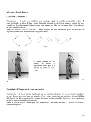 Alterando a direção do corte

Exercício 5 - Movimento C

Característica – 2 cortes em seqüência com mudança rápida de sentido, aumentando o fator de
imprevisibilidade. A defesa da faca é muito dificultada alterando a trajetória de ataque, a maioria das artes
marciais ou de defesa pessoal treinam apenas para ataques em linha reta ou ataque linear. Empunhadura
de sabre, martelo ou florete.
Forma de praticar: Idem ao exercício 1, porém observe que esse movimento pode ser praticado em
ângulos diferentes como demonstrado nos diagramas abaixo.




                                                   Fig.43




                                     O ataque começa no em
                                     direção   da   cabeça    e
                                     rapidamente muda para o a
                                     direção da perna, ou vice-
                                     versa.




  Foto 57                                                                                               Foto
58




Exercício 6 - O Movimento de Leque ou Abanico:

Característica - A faca é alterada rapidamente de sua trajetória pelo pulso em um movimento semelhante
ao que fazemos com um leque ou abanador. Esse é outro movimento que trabalha a imprevisibilidade,
dificultando sua defesa, aumentando a chance do ataque ser bem sucedido. Outro uso é com movimento
de defesa seguido por rápido contra-ataque.
Forma de praticar: Utilize 3 alturas para fazer o movimento – (1) altura dos olhos – (2) altura dos braços –
(3) altura das pernas.




                                                                                                          64
 