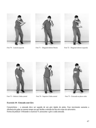 Foto 70 - Lateral esquerda           Foto 71 - Diagonal inferior Direita   Foto 72 – Diagonal inferior esquerda




Foto 73 – Inferior à linha central   Foto 74 – Superior à linha central     Foto 75 – Estocada no plexo solar



Exercício 10 - Estocada com Giro

Característica – a estocada deve ser seguida de um giro rápido do pulso. Esse movimento aumenta a
eficiência do golpe ao mesmo tempo em que facilita a retirada da faca do corpo do adversário.
Forma de praticar: Utilizando o exercício 9, acrescente o giro a cada estocada.




                                                                                                                67
 