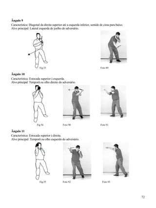 Ângulo 9
Característica: Diagonal da direita superior até a esquerda inferior, sentido de cima para baixo.
Alvo principal: Lateral esquerda do joelho do adversário.




                        Fig.53                                               Foto 89

Ângulo 10
Característica: Estocada superior à esquerda.
Alvo principal: Temporã ou olho direito do adversário.




                      Fig.54                Foto 90                          Foto 91

Ângulo 11
Característica: Estocada superior à direita.
Alvo principal: Temporã ou olho esquerdo do adversário.




                        Fig.55              Foto 92                            Foto 93




                                                                                                    72
 