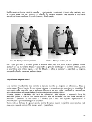 Seqüência para aprimorar memória muscular – essa seqüência visa diminuir o tempo entre o pensar e agir,
ao mesmo tempo em que incorpora o músculo da memória muscular para executar o movimento
necessário a fim de se defender de possíveis ataques do adversário.




     Foto 117– Aplicação da defesa para baixo       Foto 118 – Aplicação da defesa para fora

Obs.: Note que tanto o atacante quanto o defensor estão com facas, nesse exercício podemos utilizar
qualquer tipo de movimento defensivo relacionado na primeira combinação do capítulo anterior, porém,
se estabelecer uma ordem lógica, a fim de dificulta a defesa e aumentar a capacidade de resposta,
preparando o lutador a antecipar qualquer ataque.



Seqüência de ataque e defesa


Esse exercício é fundamental para aumentar a memória muscular e a resposta aos estímulos de defesa e
contra-ataque. Os movimentos devem começar devagar e progressivamente aumentamos a velocidade. É
interessante mudar o parceiro para ter estímulos diferentes o que gera maior versatilidade e capacidade de
adaptação a qualquer adversário, independente de sua estatura ou massa corpórea.
Devemos começar o exercício com facas de treinamento, para preservar a integridade física dos
praticantes, porém, o exercício com lâminas reais não deve ser descartado, isso dará maior afinidade do
praticante a ferramenta. O “não temer e a afinidade com a faca” são requisitos imprescindíveis ao
praticante, sem o qual fatalmente perderá o combate.
Outro ponto de destaque é a postura mental correta. Devemos encarar o exercício como uma luta real,
onde nossa vida está em risco. Não existe o tentar, é preciso fazer.




                                                                                                       80
 