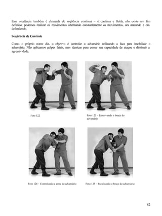 Essa seqüência também é chamada de seqüência contínua – é contínua e fluída, não existe um fim
definido, podemos realizar os movimentos alternando constantemente os movimentos, ora atacando e ora
defendendo.

Seqüência de Controle

Como o próprio nome diz, o objetivo é controlar o adversário utilizando a faca para imobilizar o
adversário. Não aplicamos golpes fatais, mas técnicas para cessar sua capacidade de ataque e diminuir a
agressividade.




              Foto 122                                     Foto 123 – Envolvendo o braço do
                                                           adversário




            Foto 124 – Controlando a arma do adversário   Foto 125 – Paralisando o braço do adversário




                                                                                                         82
 