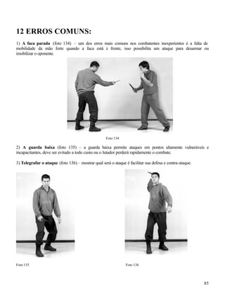 12 ERROS COMUNS:
1) A faca parada (foto 134) – um dos erros mais comuns nos combatentes inexperientes é a falta de
mobilidade da mão forte quando a faca está à frente, isso possibilita um ataque para desarmar ou
imobilizar o oponente.




                                                    Foto 134

2) A guarda baixa (foto 135) – a guarda baixa permite ataques em pontos altamente vulneráveis e
incapacitantes, deve ser evitado a todo custo ou o lutador perderá rapidamente o combate.

3) Telegrafar o ataque (foto 136) – mostrar qual será o ataque é facilitar sua defesa e contra-ataque.




Foto 135                                                       Foto 136




                                                                                                         85
 