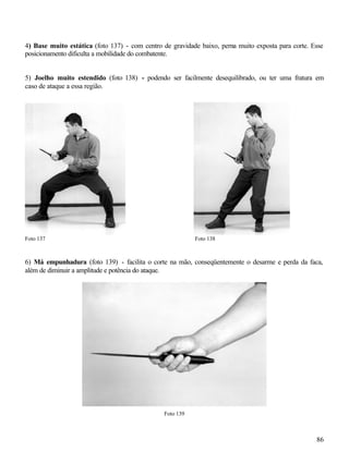 4) Base muito estática (foto 137) - com centro de gravidade baixo, perna muito exposta para corte. Esse
posicionamento dificulta a mobilidade do combatente.


5) Joelho muito estendido (foto 138) - podendo ser facilmente desequilibrado, ou ter uma fratura em
caso de ataque a essa região.




Foto 137                                                   Foto 138



6) Má empunhadura (foto 139) - facilita o corte na mão, conseqüentemente o desarme e perda da faca,
além de diminuir a amplitude e potência do ataque.




                                                Foto 139



                                                                                                    86
 