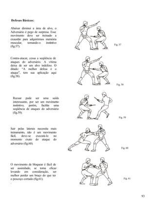 Defesas Básicas:

Abaixar diminui a área de alvo, o
Adversário é pego de surpresa. Esse
movimento deve ser treinado a
exaustão para adquirirmos memória
muscular,    tornando-o    instintivo
                                        Fig. 57
(fig.57).


Contra-atacar, cessa a seqüência de
ataques do adversário. A vítima
deixa de ser um alvo indefeso. O
ditado: “A melhor defesa é o
ataque”, tem sua aplicação aqui
(fig.58).

                                          Fig. 58




 Recuar pode ser uma saída
 interessante, por ser um movimento
 instintivo, porém, facilita uma
 seqüência de ataques do adversário
 (fig.59).
                                            Fig. 59



Sair pelas laterais necessita mais
treinamento, não é um movimento
fácil,   deve-se     executá-lo no
momento exato do ataque do
adversário (fig.60).
                                                  Fig. 60




O movimento de bloquear é fácil de
ser assimilado, se torna eficaz
levando em consideração, ser
melhor perder um braço do que ter
o pescoço cortado (fig.61).                         Fig. 61
.



                                                              93
 