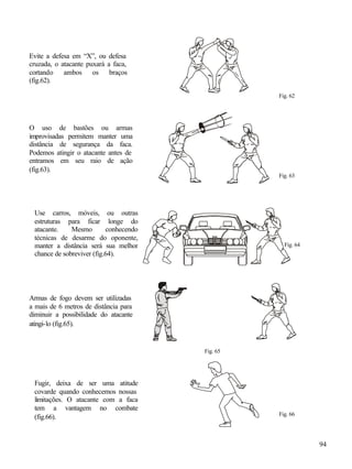 Evite a defesa em “X”, ou defesa
cruzada, o atacante puxará a faca,
cortando ambos os braços
(fig.62).

                                                  Fig. 62




O uso de bastões ou armas
improvisadas permitem manter uma
distância de segurança da faca.
Podemos atingir o atacante antes de
entramos em seu raio de ação
(fig.63).
                                                  Fig. 63




 Use carros, móveis, ou outras
 estruturas para ficar longe do
 atacante.    Mesmo        conhecendo
 técnicas de desarme do oponente,
 manter a distância será sua melhor                 Fig. 64
 chance de sobreviver (fig.64).




Armas de fogo devem ser utilizadas
a mais de 6 metros de distância para
diminuir a possibilidade do atacante
atingi-lo (fig.65).


                                        Fig. 65




 Fugir, deixa de ser uma atitude
 covarde quando conhecemos nossas
 limitações. O atacante com a faca
 tem a vantagem no combate
                                                  Fig. 66
 (fig.66).


                                                              94
 