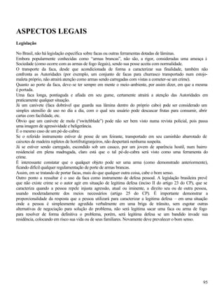 ASPECTOS LEGAIS
Legislação

No Brasil, não há legislação específica sobre facas ou outras ferramentas dotadas de lâminas.
Embora popularmente conhecidas como “armas brancas”, não são, a rigor, consideradas uma ameaça à
Sociedade (como ocorre com as armas de fogo ilegais), sendo sua posse aceita com normalidade.
O transporte da faca, desde que acondicionada de forma a caracterizar sua finalidade, também não
confronta as Autoridades (por exemplo, um conjunto de facas para churrasco transportado num estojo-
maleta próprio, não atrairá atenção como armas sendo carregadas com vistas a cometer-se um crime).
Quanto ao porte da faca, deve-se ter sempre em mente o meio-ambiente, por assim dizer, em que a mesma
é portada.
Uma faca longa, pontiaguda e afiada em seu gume, certamente atrairá a atenção das Autoridades em
praticamente qualquer situação.
Já um canivete (faca dobrável que guarda sua lâmina dentro do próprio cabo) p          ode ser considerado um
simples utensílio de uso no dia a dia, com o qual seu usuário pode descascar frutas para consumir, abrir
cartas com facilidade, etc.
Óbvio que um canivete de mola (“switchblade”) pode não ser bem visto numa revista policial, pois passa
uma imagem de agressividade e beligerância.
É o mesmo caso de um pé-de-cabra:
Se o referido instrumento estiver de posse de um feirante, transportado em seu caminhão abarrotado de
caixotes de madeira repletos de hortifrutigranjeiros, não despertará nenhuma suspeita.
Já se estiver sendo carregado, escondido sob um casaco, por um jovem de aparência hostil, num bairro
residencial em plena madrugada, claro está que o tal pé-de-cabra será visto como uma ferramenta do
crime.
É interessante constatar que o qualquer objeto pode ser uma arma (como demonstrado anteriormente),
ficando difícil qualquer regulamentação de porte de armas brancas.
Assim, em se tratando de portar facas, mais do que qualquer outra coisa, cabe o bom senso.
Outro ponto a ressaltar é o uso da faca como instrumento de defesa pessoal. A legislação brasileira prevê
que não existe crime se o autor agir em situação de legitima defesa (inciso II do artigo 23 do CP), que se
caracteriza quando a pessoa repele injusta agressão, atual ou iminente, a direito seu ou de outra pessoa,
usando moderadamente dos meios necessários (artigo 25 do CP). É importante demonstrar a
proporcionalidade da resposta que a pessoa utilizará para caracterizar a legitima defesa – em uma situação
onde a pessoa é simplesmente agredida verbalmente em uma briga de trânsito, sem esgotar outras
alternativas de negociação para solução do problema, não será legitima sacar uma faca ou arma de fogo
para resolver de forma definitiva o problema, porém, será legitima defesa se um bandido invade sua
residência, colocando em risco sua vida ou de seus familiares. Novamente deve prevalecer o bom senso.




                                                                                                          95
 