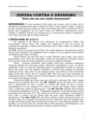 Defesa contra o desânimo                                                   Renovo




          DEFESA CONTRA O DESÃNIMO
                “Deus não usa um cristão desanimado”

INTRODUÇÃO: Se não pudermos olhar para nós mesmo com os olhos da fé,
dificilmente qualificaremos para o serviço de Deus. Uma imagem errada e negativa
de nós mesmos frustrará tudo que Deus quer fazer para nós e através de nós, a
menos que consigamos ver as coisas numa luz diferente. Basicamente vamos
estudar e trabalhar emcima da resposta que as escrituras dá sobre o desânimo e
como lidar com esse tipo de ataque espiritual.

I.TEXTO BASE: Ef. 6:12-17
       No capítulo 6 de Efésios seis elementos do equipamento militar são
enumerados. Vamos tomar três destes seis elementos e dar um pouco de
ensinamento específico e prático das Escrituras sobre como resistir aos ataques de
desânimo espiritual.
No v.12. nos dá um quadro bem vívido. Em outras palavras, não estamos lutando
contra seres humanos. Seu problema não é a sogra, ou o seu gerente, nem mesmo
um ditador como Stalin ou Hitler.
       Nossa disputa de luta livre não é contra pessoas com corpos, mas contra
governadores com esfera de autoridade, contra os dominadores mundiais destas
trevas atuais, contra as forças espirituais do mal nos lugares celestiais.
       Assim , estamos envolvidos num embate total com criaturas espirituais
invisiveis dotadas de tremendo poder, altamente organizadas, e que se opõem
totalmente a nós e a tudo que representa Deus, os propósitos de Deus e o povo de
Deus. Sua sede está nos lugares celestiais e exercem toda espécie de pressão
espiritual contra nós a fim de, por alguma forma, nos destruir. Como conclusão
lógica deste fato, Paulo diz no versículo 13 “Você tem que estar revestido da
armadura de Deus”. Senão você será inevitávelmente uma vítima dessa luta. É uma
conclusão muito lógica e prática.
       Observe no v.13. que Paulo toma por certo que o dia mau virá. Cada cristão
passará por seu próprio dia mau. Veja Mt. 7:24-27. Jesus não disse: “Se a chuva
vier e transbordar os rios e soprar os ventos” Ele disse: E caiu a chuva,
transbordaram os rios, sopraram os ventos e deram com ímpeto contra aquela
casa”. Cada casa é posta à mesma prova. Veja Mt. 13:1-23. Quando Jesus contou
a parábola do semeador, ele disse: “”Chegando a angustia e a perseguição por causa
da palabra. Ele não disse “se”:. Ele tomou por certo que a angustia e a persegui,ão
viria. Todo o cristão terá de passar pelo dia mau onde enfrentará aflição e
perseguição. Veja Atos 14:22. Não há outro caminho. Entào precisamos fixar em
primeiro lugar este “quando” nas nossas mentes. Lembre-se que não significa que
há algo de errado quando nos encontramos no dia mau, sob tremenda pressão. Não
significa que estamos fora da vontade Deus. Pelo contrário, provavelmente é um
bom sinal de que estamos no caminho certo para o Reino de Deus.



                                                                                    1
 