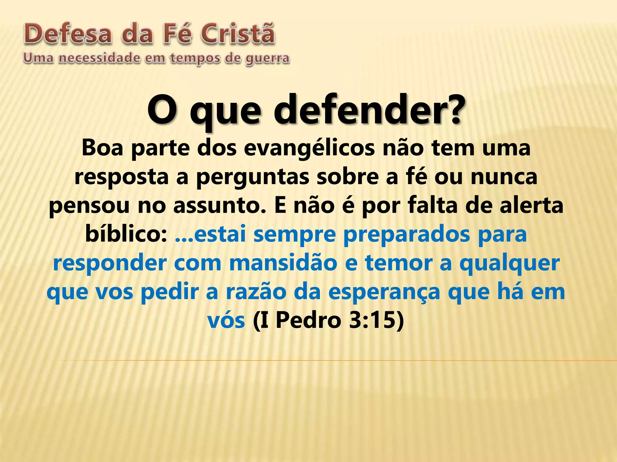 O que defender?
Boa parte dos evangélicos não tem uma
resposta a perguntas sobre a fé ou nunca
pensou no assunto. E não é por falta de alerta
bíblico: ...estai sempre preparados para
responder com mansidão e temor a qualquer
que vos pedir a razão da esperança que há em
vós (I Pedro 3:15)
 