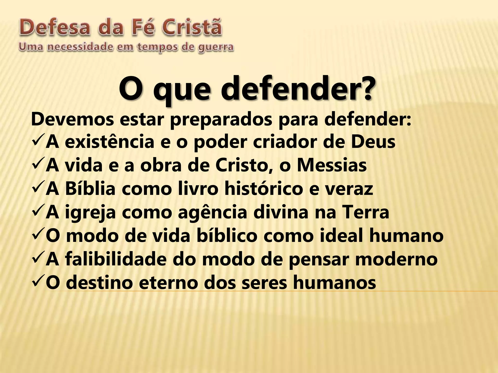 O que defender?
Devemos estar preparados para defender:
A existência e o poder criador de Deus
A vida e a obra de Cristo, o Messias
A Bíblia como livro histórico e veraz
A igreja como agência divina na Terra
O modo de vida bíblico como ideal humano
A falibilidade do modo de pensar moderno
O destino eterno dos seres humanos
 