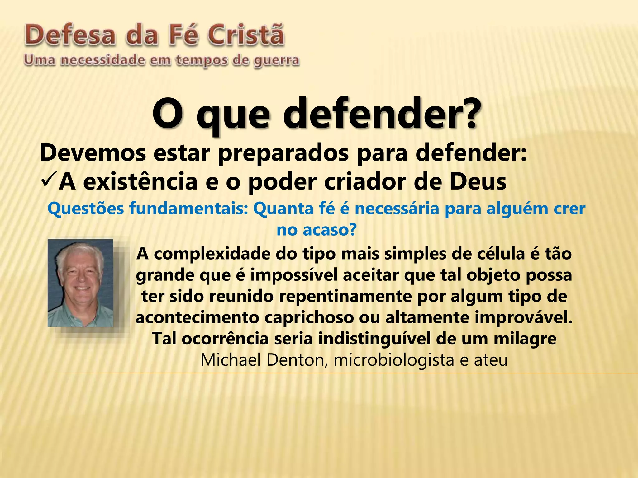 O que defender?
Devemos estar preparados para defender:
A existência e o poder criador de Deus
Questões fundamentais: Quanta fé é necessária para alguém crer
no acaso?
A complexidade do tipo mais simples de célula é tão
grande que é impossível aceitar que tal objeto possa
ter sido reunido repentinamente por algum tipo de
acontecimento caprichoso ou altamente improvável.
Tal ocorrência seria indistinguível de um milagre
Michael Denton, microbiologista e ateu
 