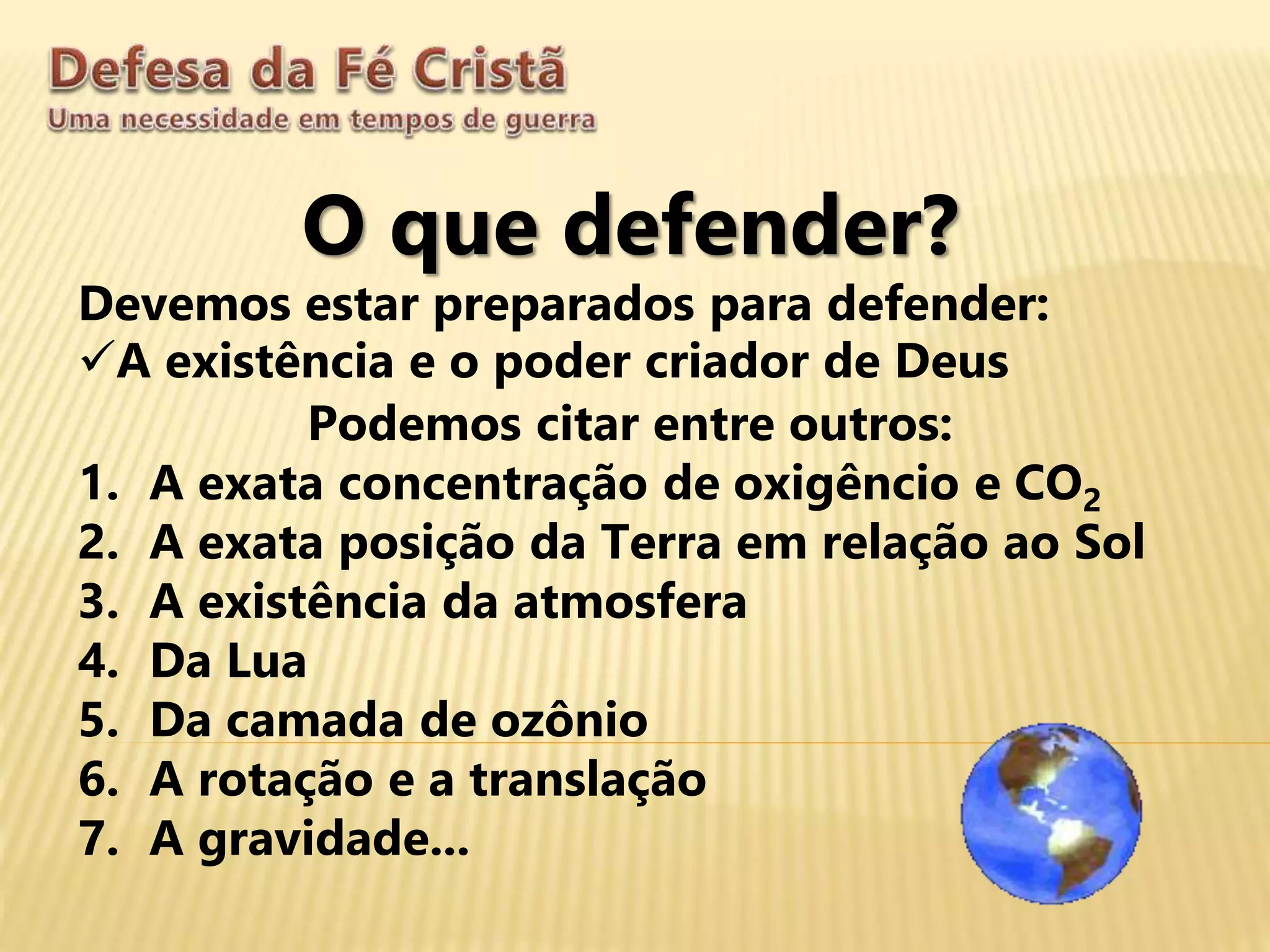 O que defender?
Devemos estar preparados para defender:
A existência e o poder criador de Deus
Podemos citar entre outros:
1. A exata concentração de oxigêncio e CO2
2. A exata posição da Terra em relação ao Sol
3. A existência da atmosfera
4. Da Lua
5. Da camada de ozônio
6. A rotação e a translação
7. A gravidade...
 