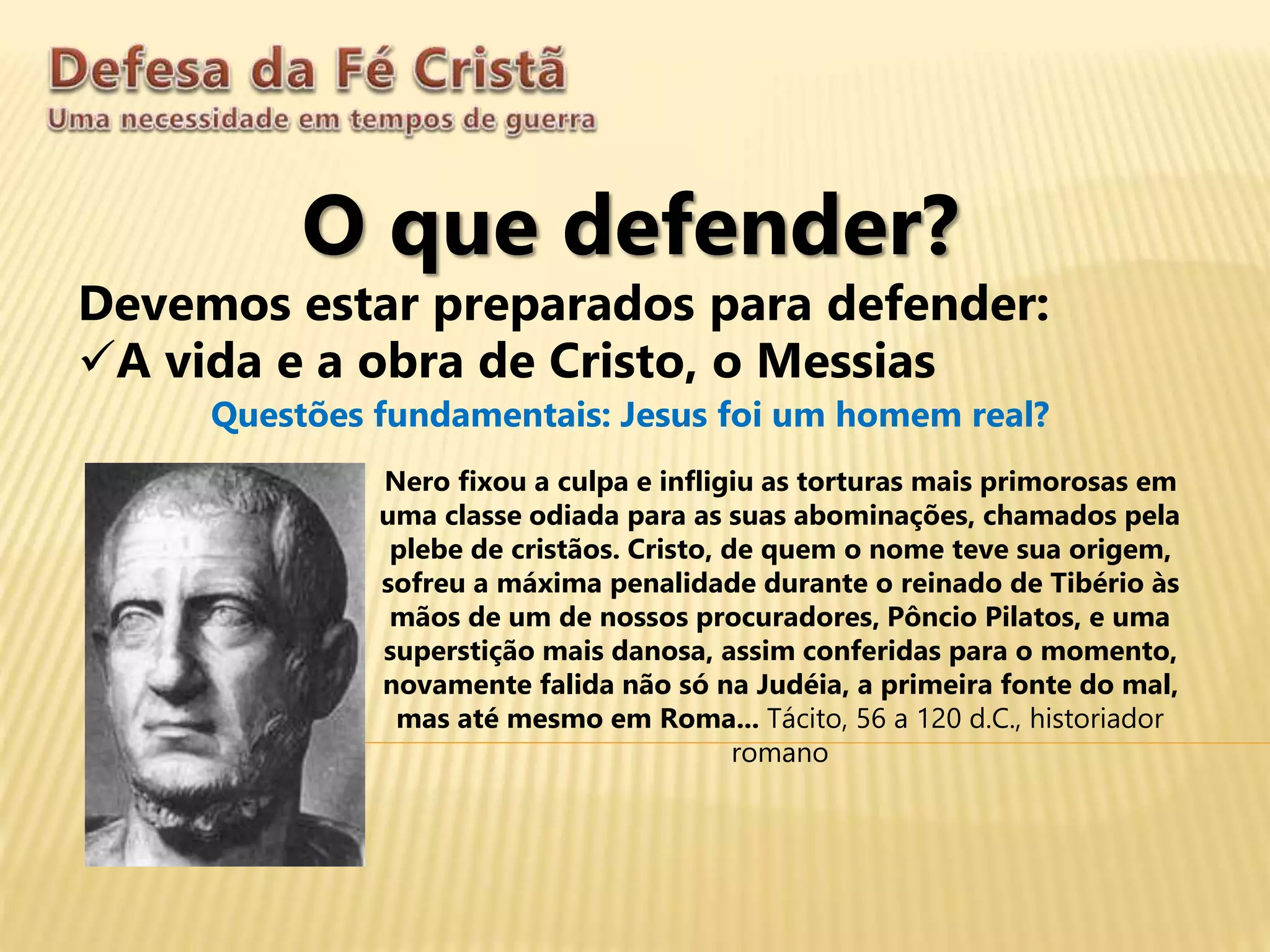 O que defender?
Devemos estar preparados para defender:
A vida e a obra de Cristo, o Messias
Questões fundamentais: Jesus foi um homem real?
Nero fixou a culpa e infligiu as torturas mais primorosas em
uma classe odiada para as suas abominações, chamados pela
plebe de cristãos. Cristo, de quem o nome teve sua origem,
sofreu a máxima penalidade durante o reinado de Tibério às
mãos de um de nossos procuradores, Pôncio Pilatos, e uma
superstição mais danosa, assim conferidas para o momento,
novamente falida não só na Judéia, a primeira fonte do mal,
mas até mesmo em Roma... Tácito, 56 a 120 d.C., historiador
romano
 