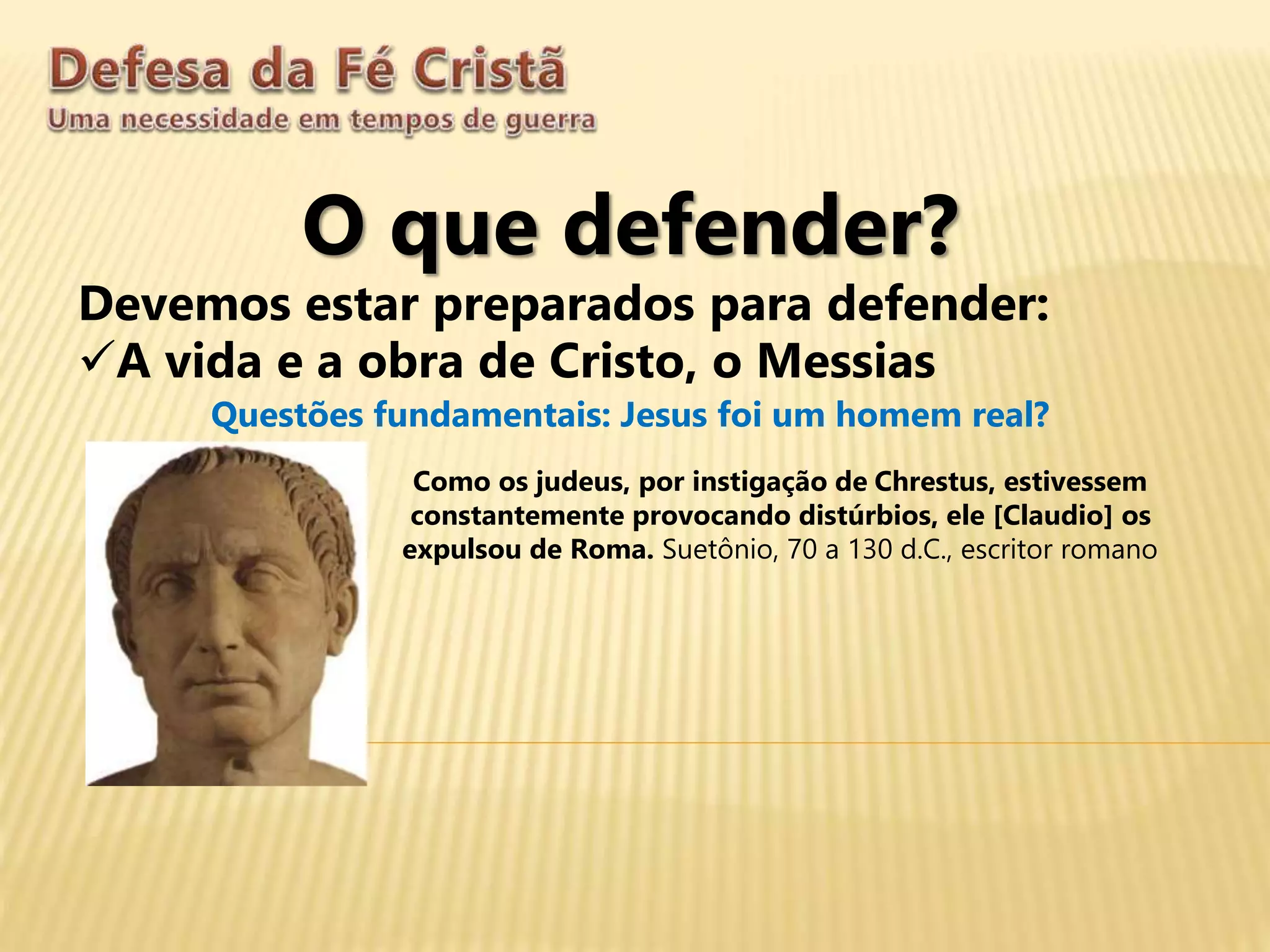 O que defender?
Devemos estar preparados para defender:
A vida e a obra de Cristo, o Messias
Questões fundamentais: Jesus foi um homem real?
Como os judeus, por instigação de Chrestus, estivessem
constantemente provocando distúrbios, ele [Claudio] os
expulsou de Roma. Suetônio, 70 a 130 d.C., escritor romano
 
