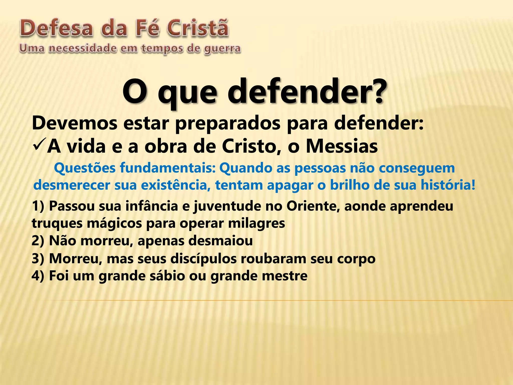 O que defender?
Devemos estar preparados para defender:
A vida e a obra de Cristo, o Messias
Questões fundamentais: Quando as pessoas não conseguem
desmerecer sua existência, tentam apagar o brilho de sua história!
1) Passou sua infância e juventude no Oriente, aonde aprendeu
truques mágicos para operar milagres
2) Não morreu, apenas desmaiou
3) Morreu, mas seus discípulos roubaram seu corpo
4) Foi um grande sábio ou grande mestre
 