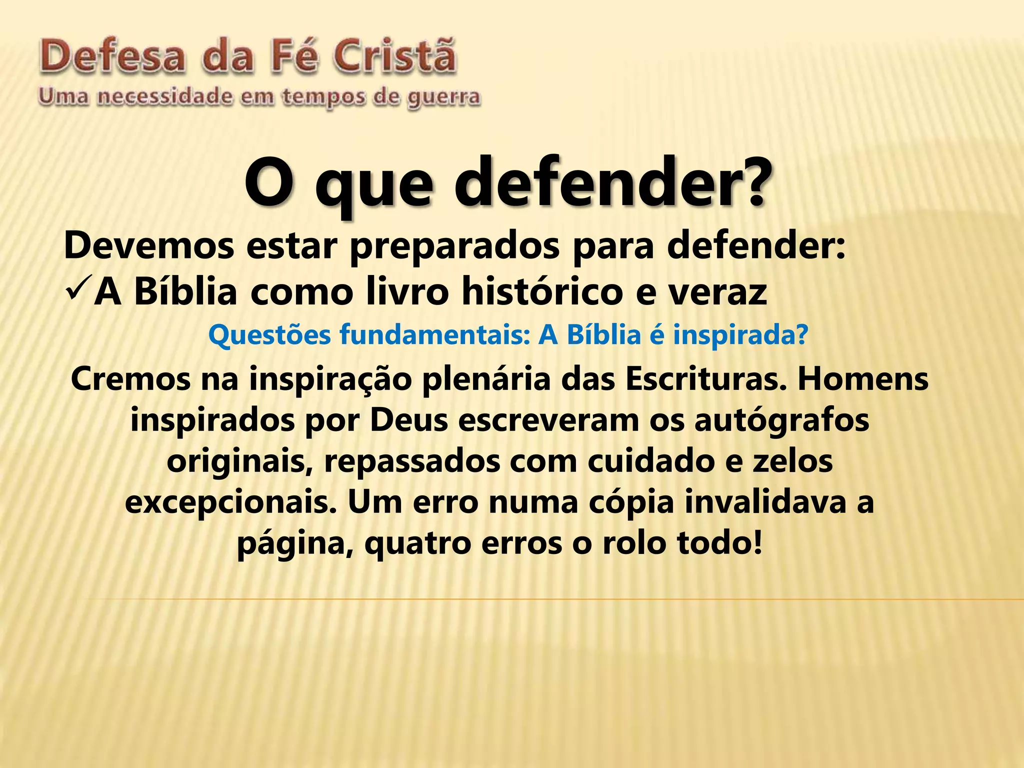 O que defender?
Devemos estar preparados para defender:
A Bíblia como livro histórico e veraz
Questões fundamentais: A Bíblia é inspirada?
Cremos na inspiração plenária das Escrituras. Homens
inspirados por Deus escreveram os autógrafos
originais, repassados com cuidado e zelos
excepcionais. Um erro numa cópia invalidava a
página, quatro erros o rolo todo!
 