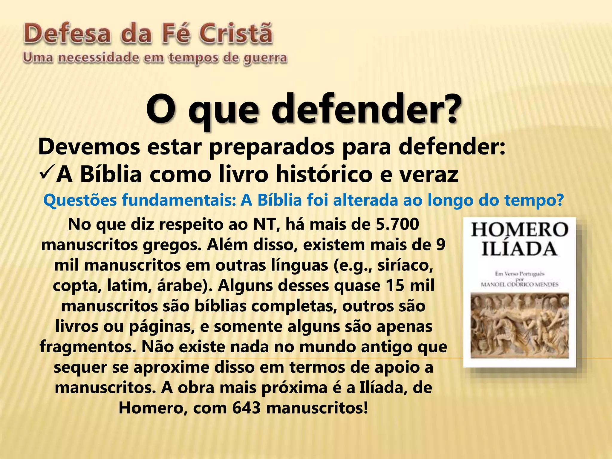 O que defender?
Devemos estar preparados para defender:
A Bíblia como livro histórico e veraz
Questões fundamentais: A Bíblia foi alterada ao longo do tempo?
No que diz respeito ao NT, há mais de 5.700
manuscritos gregos. Além disso, existem mais de 9
mil manuscritos em outras línguas (e.g., siríaco,
copta, latim, árabe). Alguns desses quase 15 mil
manuscritos são bíblias completas, outros são
livros ou páginas, e somente alguns são apenas
fragmentos. Não existe nada no mundo antigo que
sequer se aproxime disso em termos de apoio a
manuscritos. A obra mais próxima é a Ilíada, de
Homero, com 643 manuscritos!
 