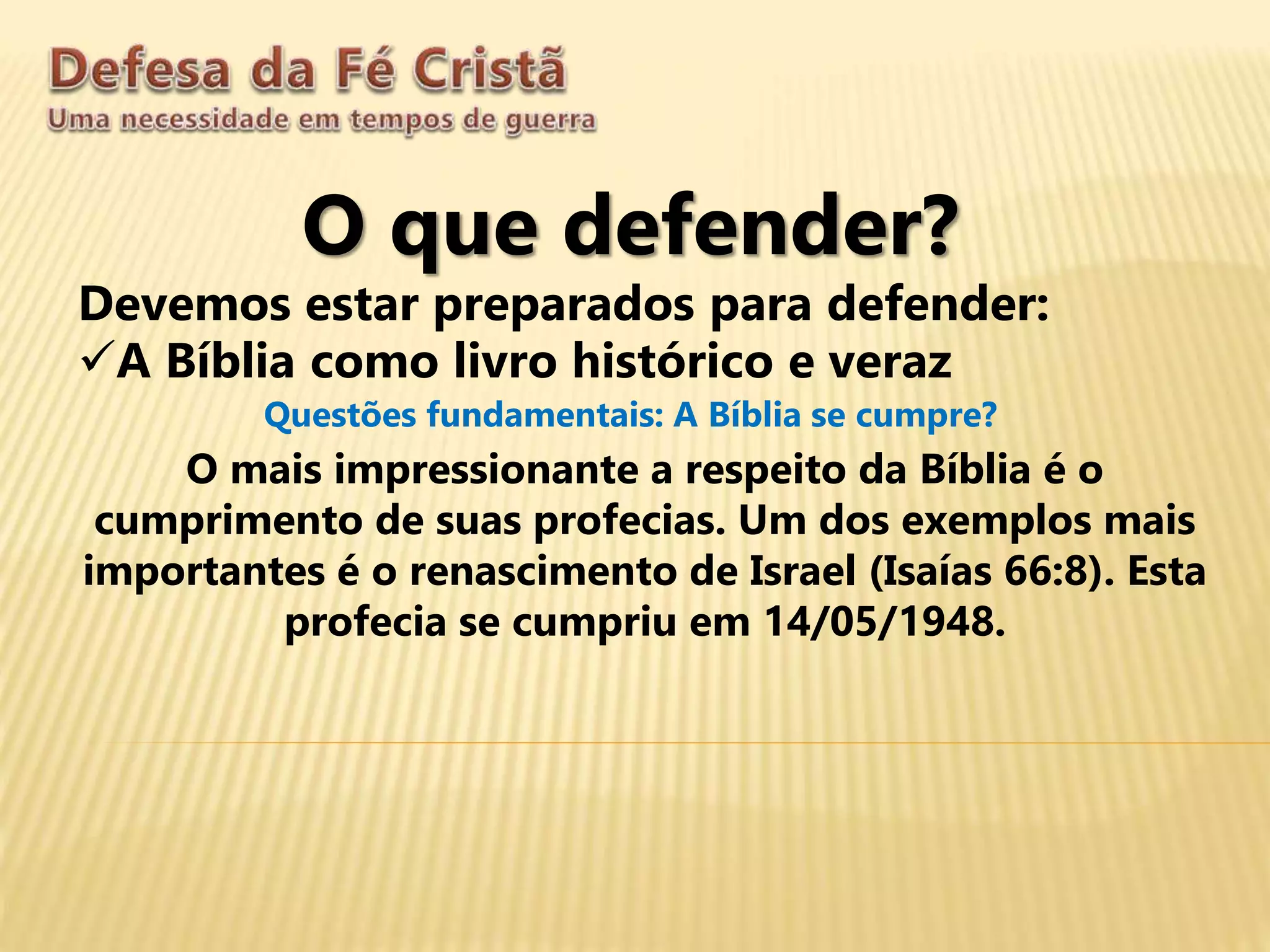 O que defender?
Devemos estar preparados para defender:
A Bíblia como livro histórico e veraz
Questões fundamentais: A Bíblia se cumpre?
O mais impressionante a respeito da Bíblia é o
cumprimento de suas profecias. Um dos exemplos mais
importantes é o renascimento de Israel (Isaías 66:8). Esta
profecia se cumpriu em 14/05/1948.
 
