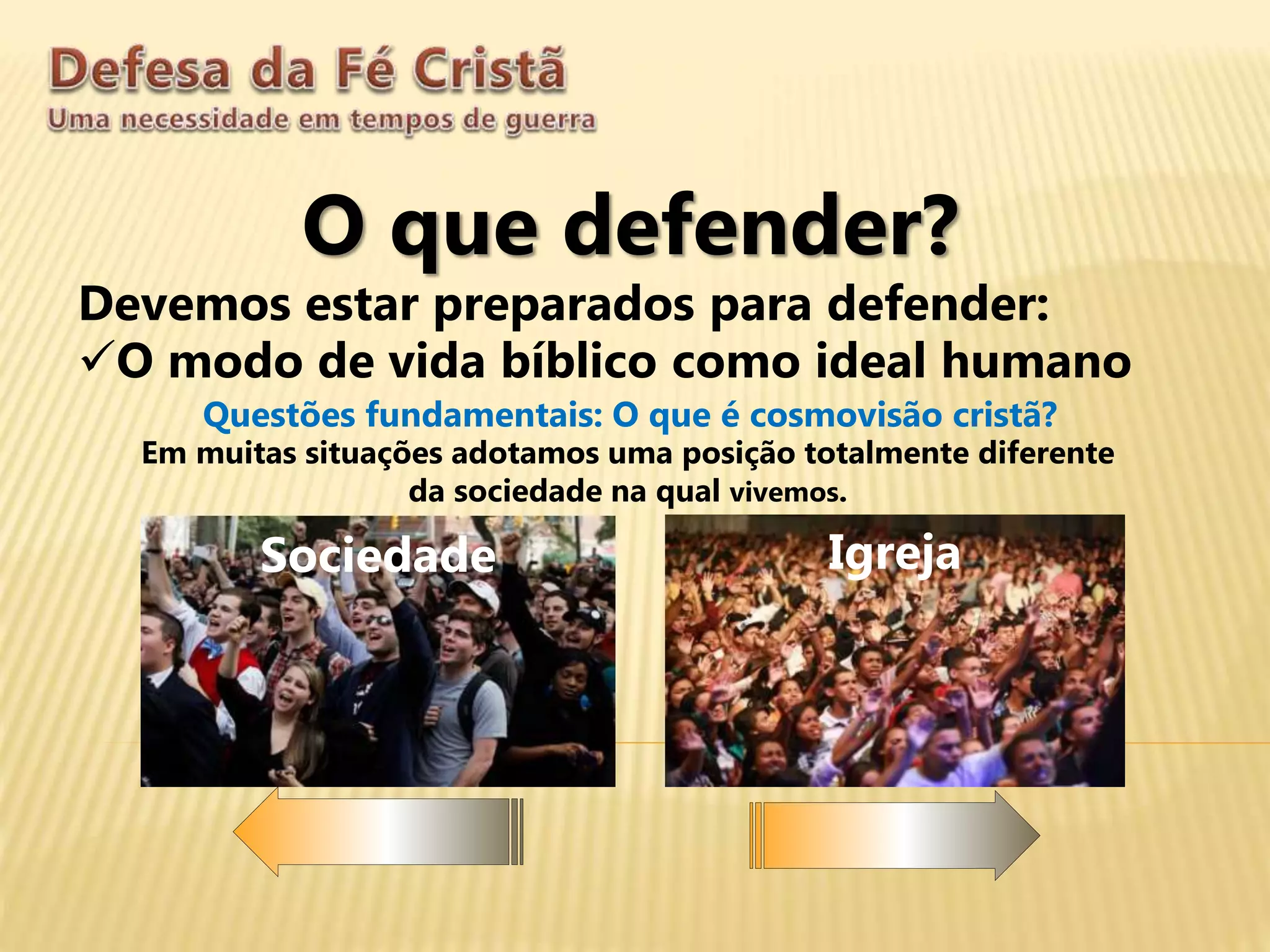 O que defender?
Devemos estar preparados para defender:
O modo de vida bíblico como ideal humano
Questões fundamentais: O que é cosmovisão cristã?
Sociedade Igreja
Em muitas situações adotamos uma posição totalmente diferente
da sociedade na qual vivemos.
 