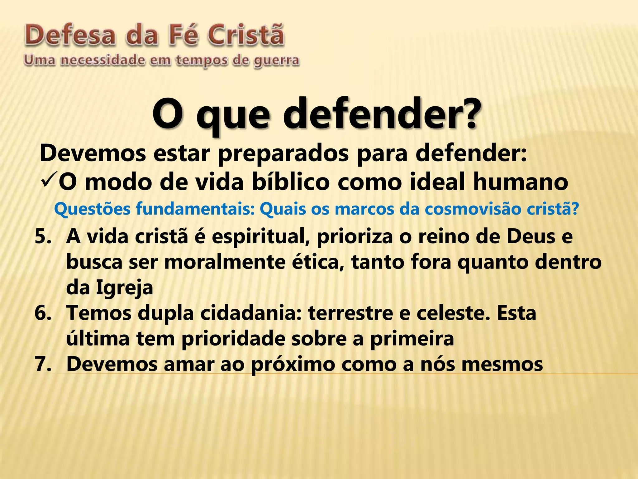 O que defender?
Devemos estar preparados para defender:
O modo de vida bíblico como ideal humano
Questões fundamentais: Quais os marcos da cosmovisão cristã?
5. A vida cristã é espiritual, prioriza o reino de Deus e
busca ser moralmente ética, tanto fora quanto dentro
da Igreja
6. Temos dupla cidadania: terrestre e celeste. Esta
última tem prioridade sobre a primeira
7. Devemos amar ao próximo como a nós mesmos
 
