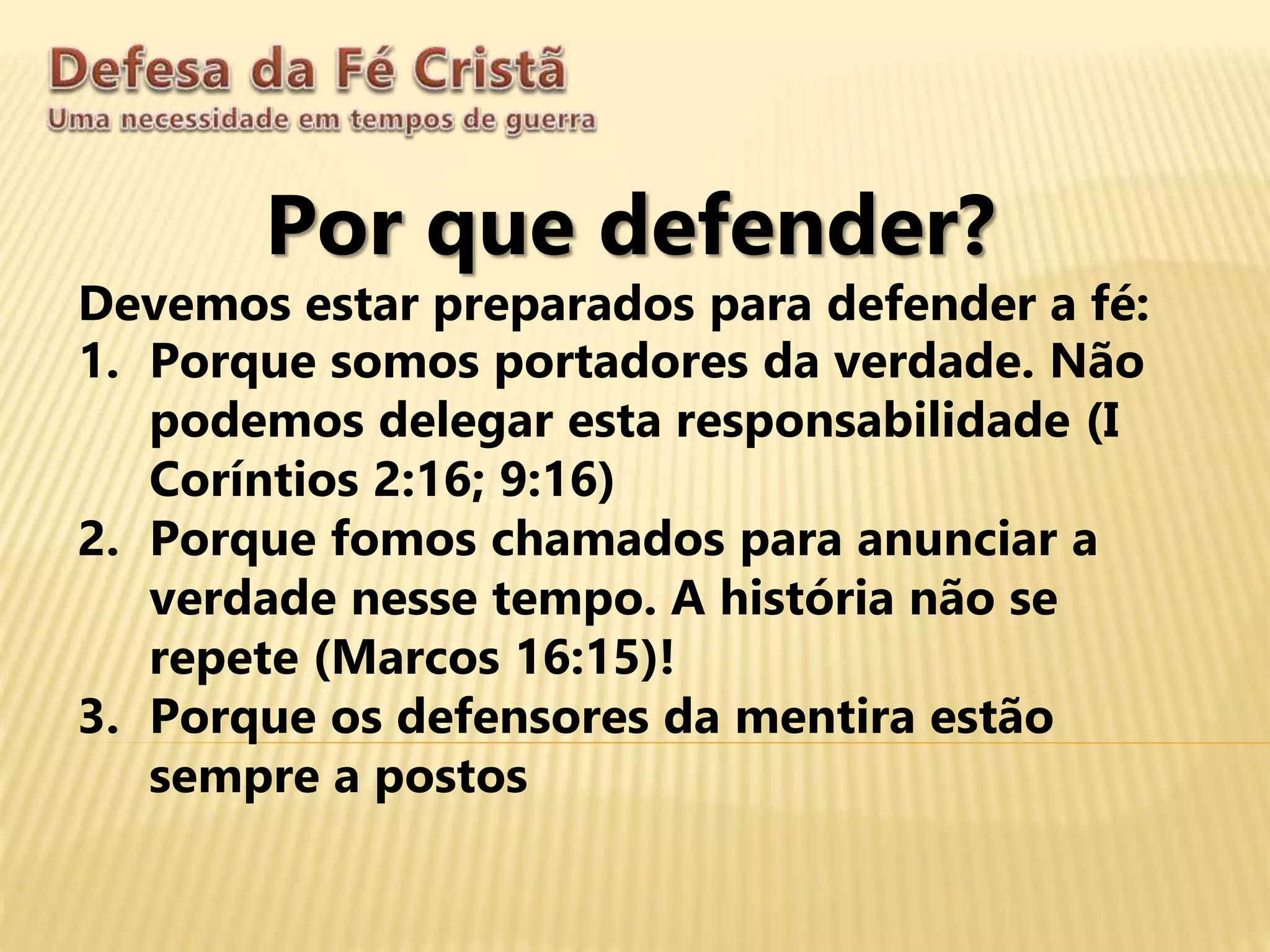 Por que defender?
Devemos estar preparados para defender a fé:
1. Porque somos portadores da verdade. Não
podemos delegar esta responsabilidade (I
Coríntios 2:16; 9:16)
2. Porque fomos chamados para anunciar a
verdade nesse tempo. A história não se
repete (Marcos 16:15)!
3. Porque os defensores da mentira estão
sempre a postos
 