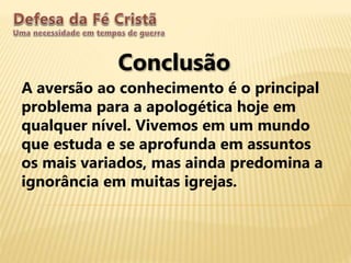 Conclusão
A aversão ao conhecimento é o principal
problema para a apologética hoje em
qualquer nível. Vivemos em um mundo
que estuda e se aprofunda em assuntos
os mais variados, mas ainda predomina a
ignorância em muitas igrejas.
 