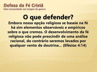 O que defender?
Embora nossa opção religiosa se baseie na fé
há sim elementos observáveis e empíricos
sobre o que cremos. O desenvolvimento da fé
religiosa não pode prescindir de uma análise
racional, do contrário seremos levados por
qualquer vento de doutrina... (Efésios 4:14)
 