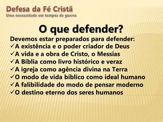O que defender?
Devemos estar preparados para defender:
A existência e o poder criador de Deus
A vida e a obra de Cristo, o Messias
A Bíblia como livro histórico e veraz
A igreja como agência divina na Terra
O modo de vida bíblico como ideal humano
A falibilidade do modo de pensar moderno
O destino eterno dos seres humanos
 
