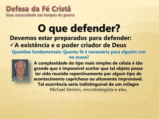 O que defender?
Devemos estar preparados para defender:
A existência e o poder criador de Deus
Questões fundamentais: Quanta fé é necessária para alguém crer
no acaso?
A complexidade do tipo mais simples de célula é tão
grande que é impossível aceitar que tal objeto possa
ter sido reunido repentinamente por algum tipo de
acontecimento caprichoso ou altamente improvável.
Tal ocorrência seria indistinguível de um milagre
Michael Denton, microbiologista e ateu
 