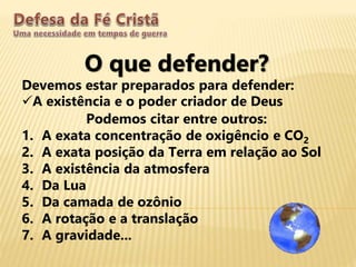 O que defender?
Devemos estar preparados para defender:
A existência e o poder criador de Deus
Podemos citar entre outros:
1. A exata concentração de oxigêncio e CO2
2. A exata posição da Terra em relação ao Sol
3. A existência da atmosfera
4. Da Lua
5. Da camada de ozônio
6. A rotação e a translação
7. A gravidade...
 