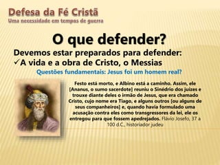 O que defender?
Devemos estar preparados para defender:
A vida e a obra de Cristo, o Messias
Questões fundamentais: Jesus foi um homem real?
Festo está morto, e Albino está a caminho. Assim, ele
[Ananus, o sumo sacerdote] reuniu o Sinédrio dos juízes e
trouxe diante deles o irmão de Jesus, que era chamado
Cristo, cujo nome era Tiago, e alguns outros [ou alguns de
seus companheiros] e, quando havia formulado uma
acusação contra eles como transgressores da lei, ele os
entregou para que fossem apedrejados. Flávio Josefo, 37 a
100 d.C., historiador judeu
 