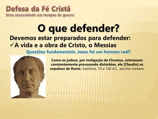 O que defender?
Devemos estar preparados para defender:
A vida e a obra de Cristo, o Messias
Questões fundamentais: Jesus foi um homem real?
Como os judeus, por instigação de Chrestus, estivessem
constantemente provocando distúrbios, ele [Claudio] os
expulsou de Roma. Suetônio, 70 a 130 d.C., escritor romano
 