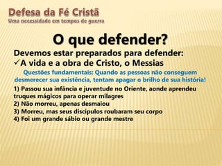 O que defender?
Devemos estar preparados para defender:
A vida e a obra de Cristo, o Messias
Questões fundamentais: Quando as pessoas não conseguem
desmerecer sua existência, tentam apagar o brilho de sua história!
1) Passou sua infância e juventude no Oriente, aonde aprendeu
truques mágicos para operar milagres
2) Não morreu, apenas desmaiou
3) Morreu, mas seus discípulos roubaram seu corpo
4) Foi um grande sábio ou grande mestre
 