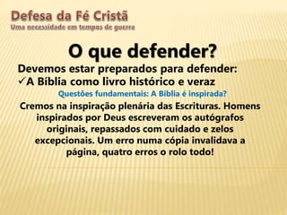 O que defender?
Devemos estar preparados para defender:
A Bíblia como livro histórico e veraz
Questões fundamentais: A Bíblia é inspirada?
Cremos na inspiração plenária das Escrituras. Homens
inspirados por Deus escreveram os autógrafos
originais, repassados com cuidado e zelos
excepcionais. Um erro numa cópia invalidava a
página, quatro erros o rolo todo!
 