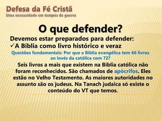 O que defender?
Devemos estar preparados para defender:
A Bíblia como livro histórico e veraz
Questões fundamentais: Por que a Bíblia evangélica tem 66 livros
ao invés da católica com 72?
Seis livros a mais que existem na Bíblia católica não
foram reconhecidos. São chamados de apócrifos. Eles
estão no Velho Testamento. As maiores autoridades no
assunto são os judeus. Na Tanach judaica só existe o
conteúdo do VT que temos.
 