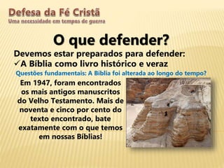 O que defender?
Devemos estar preparados para defender:
A Bíblia como livro histórico e veraz
Questões fundamentais: A Bíblia foi alterada ao longo do tempo?
Em 1947, foram encontrados
os mais antigos manuscritos
do Velho Testamento. Mais de
noventa e cinco por cento do
texto encontrado, bate
exatamente com o que temos
em nossas Bíblias!
 