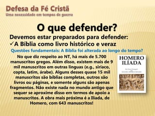 O que defender?
Devemos estar preparados para defender:
A Bíblia como livro histórico e veraz
Questões fundamentais: A Bíblia foi alterada ao longo do tempo?
No que diz respeito ao NT, há mais de 5.700
manuscritos gregos. Além disso, existem mais de 9
mil manuscritos em outras línguas (e.g., siríaco,
copta, latim, árabe). Alguns desses quase 15 mil
manuscritos são bíblias completas, outros são
livros ou páginas, e somente alguns são apenas
fragmentos. Não existe nada no mundo antigo que
sequer se aproxime disso em termos de apoio a
manuscritos. A obra mais próxima é a Ilíada, de
Homero, com 643 manuscritos!
 