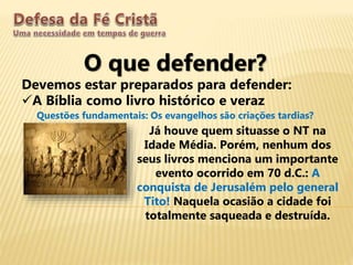 O que defender?
Devemos estar preparados para defender:
A Bíblia como livro histórico e veraz
Questões fundamentais: Os evangelhos são criações tardias?
Já houve quem situasse o NT na
Idade Média. Porém, nenhum dos
seus livros menciona um importante
evento ocorrido em 70 d.C.: A
conquista de Jerusalém pelo general
Tito! Naquela ocasião a cidade foi
totalmente saqueada e destruída.
 