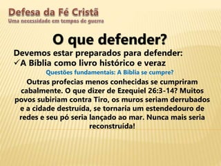 O que defender?
Devemos estar preparados para defender:
A Bíblia como livro histórico e veraz
Questões fundamentais: A Bíblia se cumpre?
Outras profecias menos conhecidas se cumpriram
cabalmente. O que dizer de Ezequiel 26:3-14? Muitos
povos subiriam contra Tiro, os muros seriam derrubados
e a cidade destruída, se tornaria um estendedouro de
redes e seu pó seria lançado ao mar. Nunca mais seria
reconstruída!
 