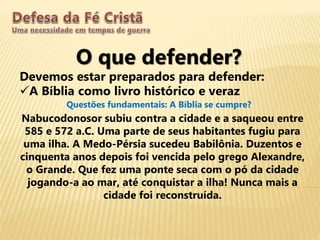 O que defender?
Devemos estar preparados para defender:
A Bíblia como livro histórico e veraz
Questões fundamentais: A Bíblia se cumpre?
Nabucodonosor subiu contra a cidade e a saqueou entre
585 e 572 a.C. Uma parte de seus habitantes fugiu para
uma ilha. A Medo-Pérsia sucedeu Babilônia. Duzentos e
cinquenta anos depois foi vencida pelo grego Alexandre,
o Grande. Que fez uma ponte seca com o pó da cidade
jogando-a ao mar, até conquistar a ilha! Nunca mais a
cidade foi reconstruída.
 