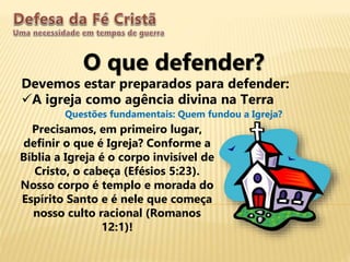 O que defender?
Devemos estar preparados para defender:
A igreja como agência divina na Terra
Questões fundamentais: Quem fundou a Igreja?
Precisamos, em primeiro lugar,
definir o que é Igreja? Conforme a
Bíblia a Igreja é o corpo invisível de
Cristo, o cabeça (Efésios 5:23).
Nosso corpo é templo e morada do
Espírito Santo e é nele que começa
nosso culto racional (Romanos
12:1)!
 
