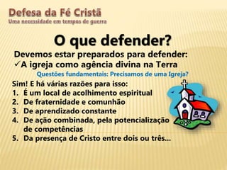 O que defender?
Devemos estar preparados para defender:
A igreja como agência divina na Terra
Questões fundamentais: Precisamos de uma Igreja?
Sim! E há várias razões para isso:
1. É um local de acolhimento espiritual
2. De fraternidade e comunhão
3. De aprendizado constante
4. De ação combinada, pela potencialização
de competências
5. Da presença de Cristo entre dois ou três...
 