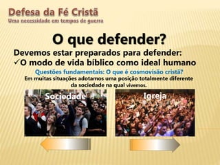O que defender?
Devemos estar preparados para defender:
O modo de vida bíblico como ideal humano
Questões fundamentais: O que é cosmovisão cristã?
Sociedade Igreja
Em muitas situações adotamos uma posição totalmente diferente
da sociedade na qual vivemos.
 