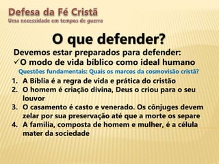 O que defender?
Devemos estar preparados para defender:
O modo de vida bíblico como ideal humano
Questões fundamentais: Quais os marcos da cosmovisão cristã?
1. A Bíblia é a regra de vida e prática do cristão
2. O homem é criação divina, Deus o criou para o seu
louvor
3. O casamento é casto e venerado. Os cônjuges devem
zelar por sua preservação até que a morte os separe
4. A família, composta de homem e mulher, é a célula
mater da sociedade
 